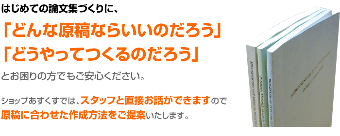 はじめての論文集づくりに、「どんな原稿ならいいのだろう」  「どうやってつくるのだろう」とお困りの方でもご安心ください。  ショップあすくすでは、スタッフと直接お話ができますので原稿に合わせた作成方法をご提案いたします。