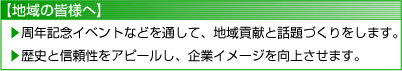 【地域の皆様へ】
	周年記念イベントなどを通して、地域貢献と話題づくりをします。
	歴史と信頼性をアピールし、企業イメージを向上させます。
