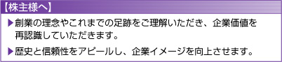 【株主様へ】
	創業の理念やこれまでの足跡をご理解いただき、企業価値を再認識していただきます。
	歴史と信頼性をアピールし、企業イメージを向上させます。
