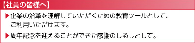 【社員の皆様へ】
	企業の沿革を理解していただくための教育ツールとして、ご利用いただけます。
	周年記念を迎えることができた感謝のしるしとして。
