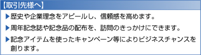 【取引先様へ】
	歴史や企業理念をアピールし、信頼感を高めます。
	周年記念誌や記念品の配布を、訪問のきっかけにできます。
	記念アイテムを使ったキャンペーン等によりビジネスチャンスを創ります。
