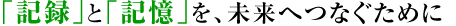 「記録」と「記憶」を、未来へつなぐために