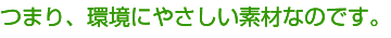 つまり、環境に優しい素材なのです。